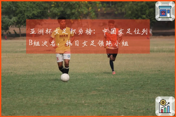亚洲杯女足积分榜：中国女足位列B组次名，韩日女足领跑小组