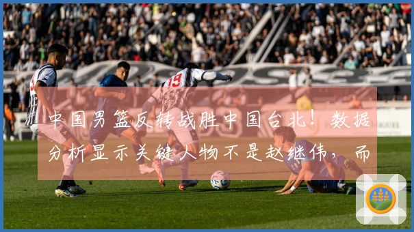 中国男篮反转战胜中国台北！数据分析显示关键人物不是赵继伟，而是他！