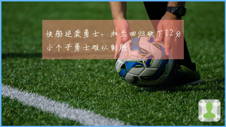 快船逆袭勇士，加兰回归砍下12分小个子勇士难以制胜