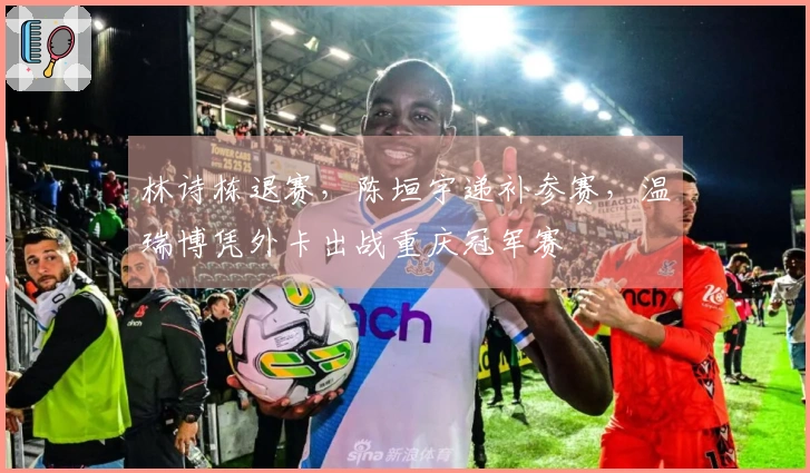 林诗栋退赛，陈垣宇递补参赛，温瑞博凭外卡出战重庆冠军赛