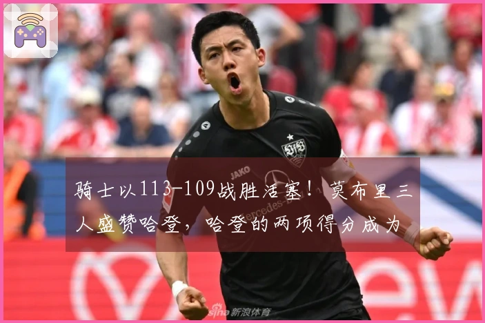 骑士以113-109战胜活塞！莫布里三人盛赞哈登，哈登的两项得分成为关键