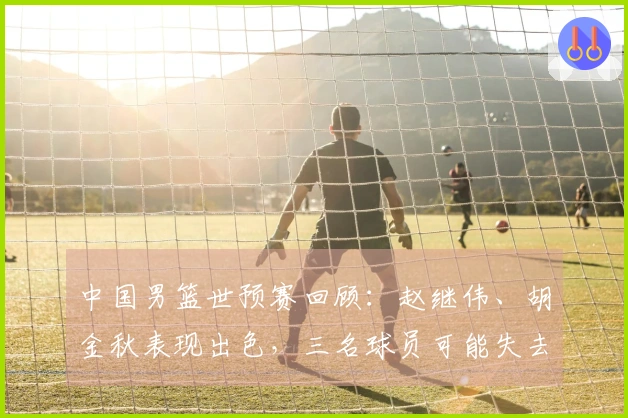 中国男篮世预赛回顾：赵继伟、胡金秋表现出色，三名球员可能失去国家队机会