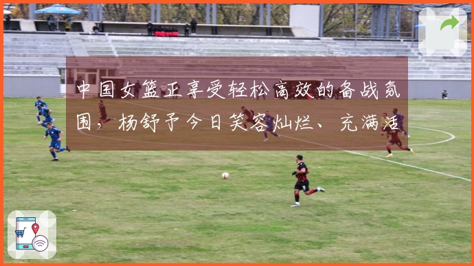 中国女篮正享受轻松高效的备战氛围，杨舒予今日笑容灿烂、充满活力！