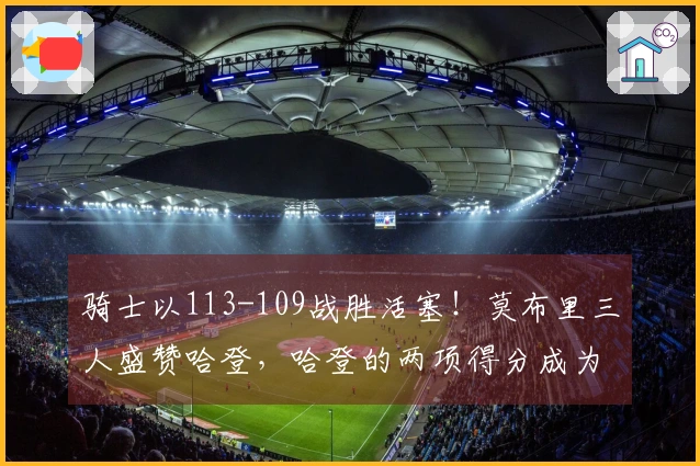 骑士以113-109战胜活塞！莫布里三人盛赞哈登，哈登的两项得分成为关键
