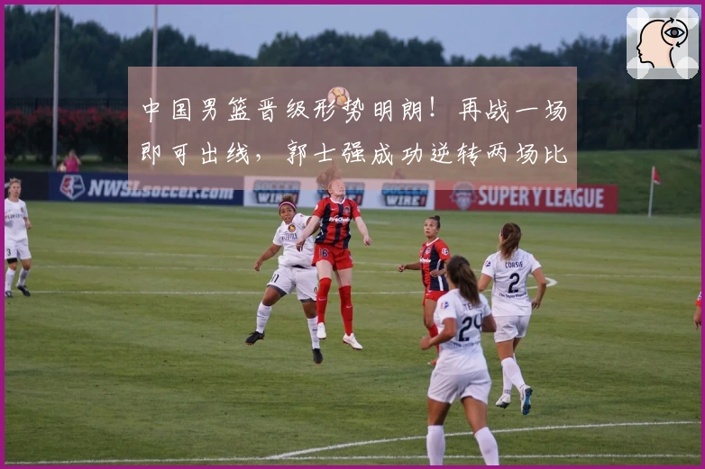 中国男篮晋级形势明朗！再战一场即可出线，郭士强成功逆转两场比赛