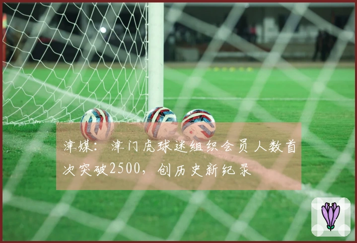津媒：津门虎球迷组织会员人数首次突破2500，创历史新纪录