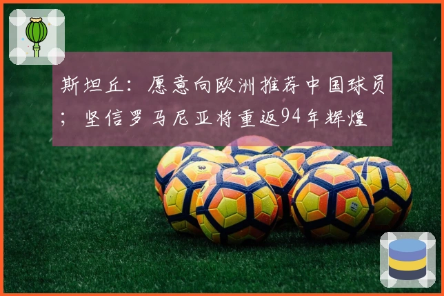斯坦丘：愿意向欧洲推荐中国球员；坚信罗马尼亚将重返94年辉煌