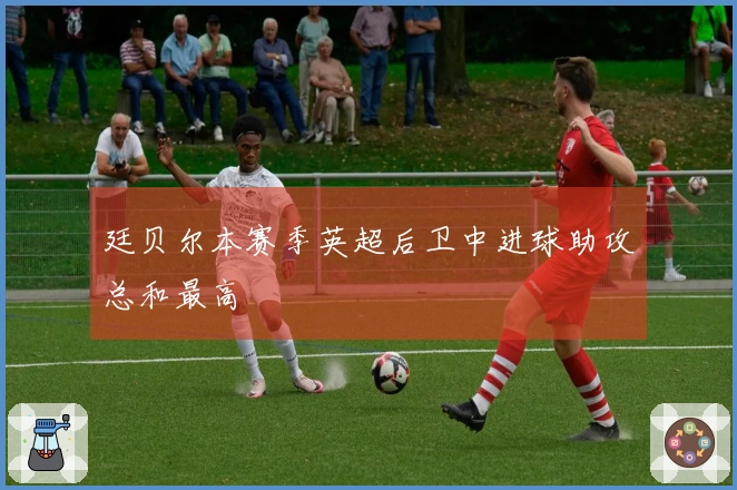 廷贝尔本赛季英超后卫中进球助攻总和最高