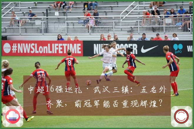 中超16强巡礼·武汉三镇：五名外援齐聚，前冠军能否重现辉煌？