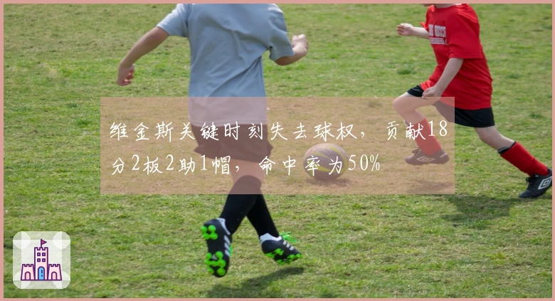 维金斯关键时刻失去球权，贡献18分2板2助1帽，命中率为50%