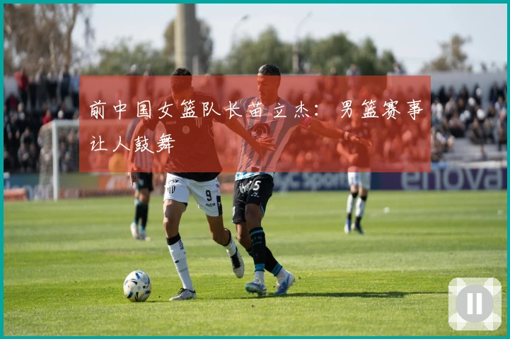 前中国女篮队长苗立杰：男篮赛事让人鼓舞