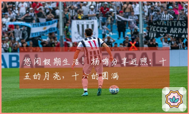 悠闲假期生活！杨鸣分享近照：十五的月亮，十六的圆满