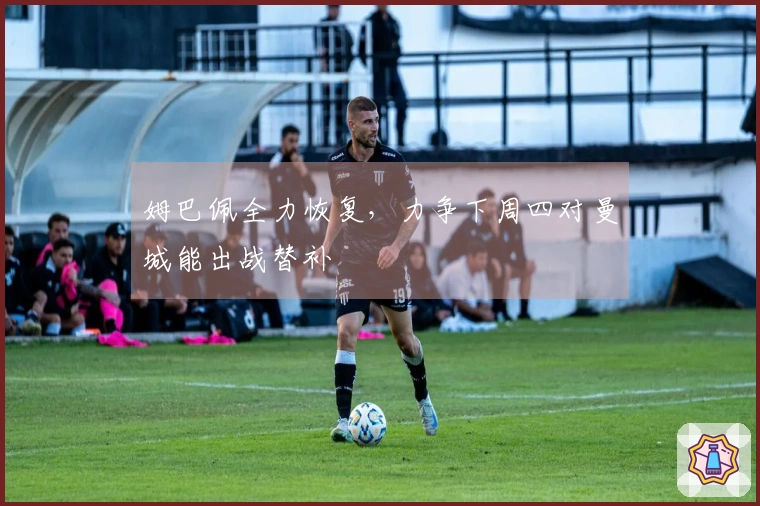 姆巴佩全力恢复，力争下周四对曼城能出战替补